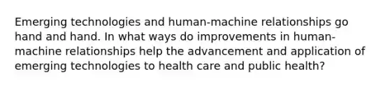 Emerging technologies and human-machine relationships go hand and hand. In what ways do improvements in human-machine relationships help the advancement and application of emerging technologies to health care and public health?