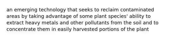 an emerging technology that seeks to reclaim contaminated areas by taking advantage of some plant species' ability to extract heavy metals and other pollutants from the soil and to concentrate them in easily harvested portions of the plant