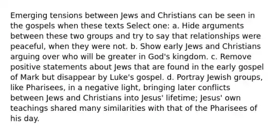 Emerging tensions between Jews and Christians can be seen in the gospels when these texts Select one: a. Hide arguments between these two groups and try to say that relationships were peaceful, when they were not. b. Show early Jews and Christians arguing over who will be greater in God's kingdom. c. Remove positive statements about Jews that are found in the early gospel of Mark but disappear by Luke's gospel. d. Portray Jewish groups, like Pharisees, in a negative light, bringing later conflicts between Jews and Christians into Jesus' lifetime; Jesus' own teachings shared many similarities with that of the Pharisees of his day.