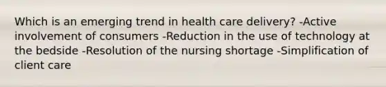 Which is an emerging trend in health care delivery? -Active involvement of consumers -Reduction in the use of technology at the bedside -Resolution of the nursing shortage -Simplification of client care