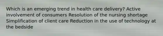 Which is an emerging trend in health care delivery? Active involvement of consumers Resolution of the nursing shortage Simplification of client care Reduction in the use of technology at the bedside