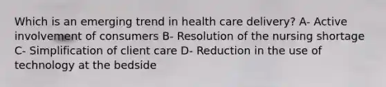 Which is an emerging trend in health care delivery? A- Active involvement of consumers B- Resolution of the nursing shortage C- Simplification of client care D- Reduction in the use of technology at the bedside