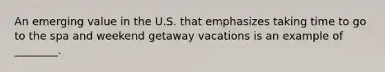 An emerging value in the U.S. that emphasizes taking time to go to the spa and weekend getaway vacations is an example of ________.