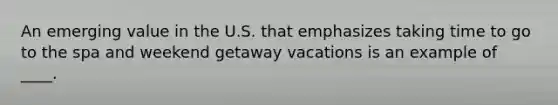 An emerging value in the U.S. that emphasizes taking time to go to the spa and weekend getaway vacations is an example of ____.