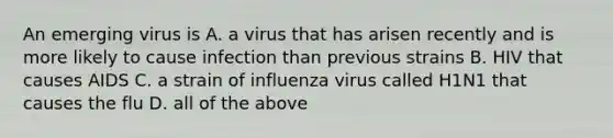 An emerging virus is A. a virus that has arisen recently and is more likely to cause infection than previous strains B. HIV that causes AIDS C. a strain of influenza virus called H1N1 that causes the flu D. all of the above