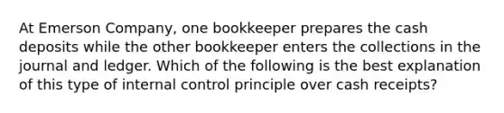 At Emerson Company, one bookkeeper prepares the cash deposits while the other bookkeeper enters the collections in the journal and ledger. Which of the following is the best explanation of this type of <a href='https://www.questionai.com/knowledge/kjj42owoAP-internal-control' class='anchor-knowledge'>internal control</a> principle over cash receipts?