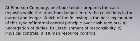 At Emerson Company, one bookkeeper prepares the cash deposits while the other bookkeeper enters the collections in the journal and ledger. Which of the following is the best explanation of this type of internal control principle over cash receipts? a) Segregation of duties. b) Establishment of responsibility. c) Physical controls. d) Human resource controls.