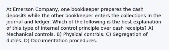 At Emerson Company, one bookkeeper prepares the cash deposits while the other bookkeeper enters the collections in the journal and ledger. Which of the following is the best explanation of this type of <a href='https://www.questionai.com/knowledge/kjj42owoAP-internal-control' class='anchor-knowledge'>internal control</a> principle over cash receipts? A) Mechanical controls. B) Physical controls. C) Segregation of duties. D) Documentation procedures.