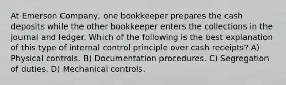 At Emerson Company, one bookkeeper prepares the cash deposits while the other bookkeeper enters the collections in the journal and ledger. Which of the following is the best explanation of this type of <a href='https://www.questionai.com/knowledge/kjj42owoAP-internal-control' class='anchor-knowledge'>internal control</a> principle over cash receipts? A) Physical controls. B) Documentation procedures. C) Segregation of duties. D) Mechanical controls.