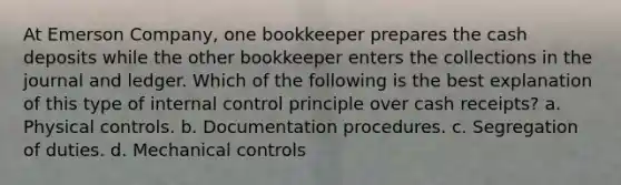 At Emerson Company, one bookkeeper prepares the cash deposits while the other bookkeeper enters the collections in the journal and ledger. Which of the following is the best explanation of this type of internal control principle over cash receipts? a. Physical controls. b. Documentation procedures. c. Segregation of duties. d. Mechanical controls