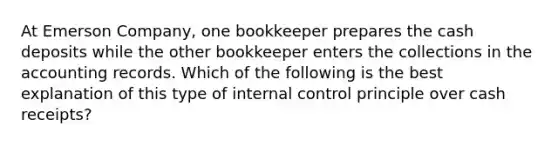 At Emerson Company, one bookkeeper prepares the cash deposits while the other bookkeeper enters the collections in the accounting records. Which of the following is the best explanation of this type of <a href='https://www.questionai.com/knowledge/kjj42owoAP-internal-control' class='anchor-knowledge'>internal control</a> principle over cash receipts?