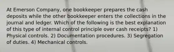 At Emerson Company, one bookkeeper prepares the cash deposits while the other bookkeeper enters the collections in the journal and ledger. Which of the following is the best explanation of this type of internal control principle over cash receipts? 1) Physical controls. 2) Documentation procedures. 3) Segregation of duties. 4) Mechanical controls.