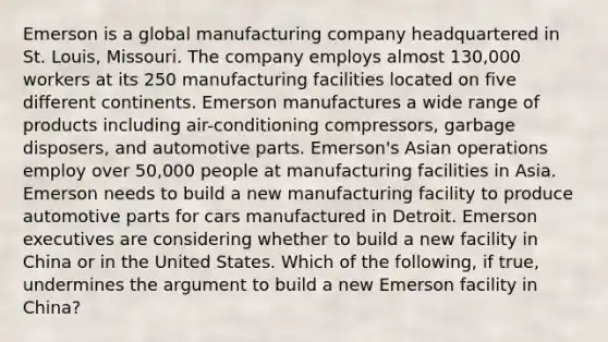 Emerson is a global manufacturing company headquartered in St. Louis, Missouri. The company employs almost 130,000 workers at its 250 manufacturing facilities located on five different continents. Emerson manufactures a wide range of products including air-conditioning compressors, garbage disposers, and automotive parts. Emerson's Asian operations employ over 50,000 people at manufacturing facilities in Asia. Emerson needs to build a new manufacturing facility to produce automotive parts for cars manufactured in Detroit. Emerson executives are considering whether to build a new facility in China or in the United States. Which of the following, if true, undermines the argument to build a new Emerson facility in China?