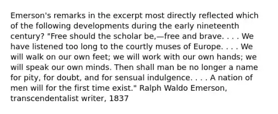 Emerson's remarks in the excerpt most directly reflected which of the following developments during the early nineteenth century? "Free should the scholar be,—free and brave. . . . We have listened too long to the courtly muses of Europe. . . . We will walk on our own feet; we will work with our own hands; we will speak our own minds. Then shall man be no longer a name for pity, for doubt, and for sensual indulgence. . . . A nation of men will for the first time exist." Ralph Waldo Emerson, transcendentalist writer, 1837