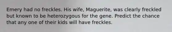 Emery had no freckles. His wife, Maguerite, was clearly freckled but known to be heterozygous for the gene. Predict the chance that any one of their kids will have freckles.