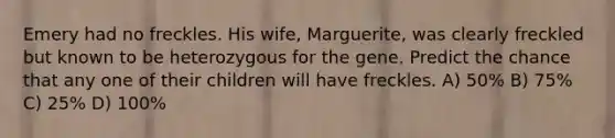 Emery had no freckles. His wife, Marguerite, was clearly freckled but known to be heterozygous for the gene. Predict the chance that any one of their children will have freckles. A) 50% B) 75% C) 25% D) 100%