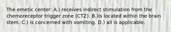 The emetic center: A.) receives indirect stimulation from the chemoreceptor trigger zone (CTZ). B.)is located within <a href='https://www.questionai.com/knowledge/kLMtJeqKp6-the-brain' class='anchor-knowledge'>the brain</a> stem. C.) is concerned with vomiting. D.) all is applicable.