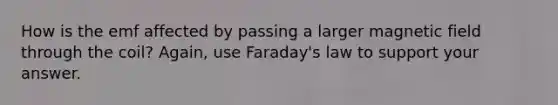 How is the emf affected by passing a larger magnetic field through the coil? Again, use Faraday's law to support your answer.