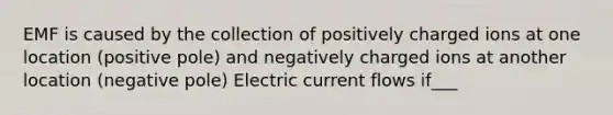 EMF is caused by the collection of positively charged ions at one location (positive pole) and negatively charged ions at another location (negative pole) Electric current flows if___