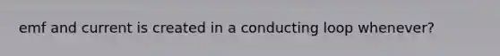 emf and current is created in a conducting loop whenever?