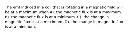 The emf induced in a coil that is rotating in a magnetic field will be at a maximum when A). the magnetic flux is at a maximum. B). the magnetic flux is at a minimum. C). the change in magnetic flux is at a maximum. D). the change in magnetic flux is at a minimum.