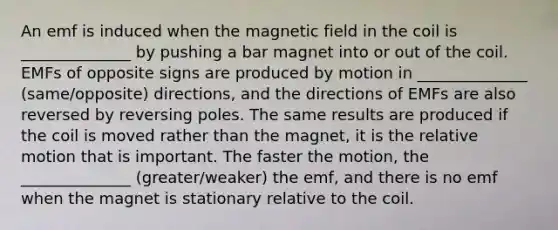 An emf is induced when the magnetic field in the coil is ______________ by pushing a bar magnet into or out of the coil. EMFs of opposite signs are produced by motion in ______________ (same/opposite) directions, and the directions of EMFs are also reversed by reversing poles. The same results are produced if the coil is moved rather than the magnet, it is the relative motion that is important. The faster the motion, the ______________ (greater/weaker) the emf, and there is no emf when the magnet is stationary relative to the coil.