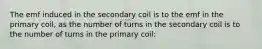 The emf induced in the secondary coil is to the emf in the primary coil, as the number of turns in the secondary coil is to the number of turns in the primary coil: