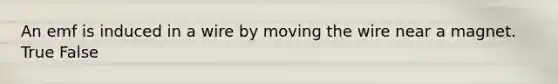 An emf is induced in a wire by moving the wire near a magnet. True False