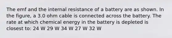 The emf and the internal resistance of a battery are as shown. In the figure, a 3.0 ohm cable is connected across the battery. The rate at which chemical energy in the battery is depleted is closest to: 24 W 29 W 34 W 27 W 32 W