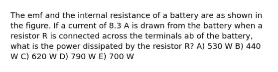 The emf and the internal resistance of a battery are as shown in the figure. If a current of 8.3 A is drawn from the battery when a resistor R is connected across the terminals ab of the battery, what is the power dissipated by the resistor R? A) 530 W B) 440 W C) 620 W D) 790 W E) 700 W