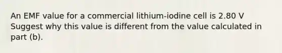 An EMF value for a commercial lithium-iodine cell is 2.80 V Suggest why this value is different from the value calculated in part (b).