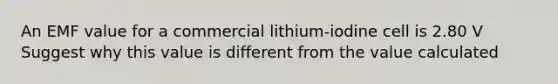 An EMF value for a commercial lithium-iodine cell is 2.80 V Suggest why this value is different from the value calculated