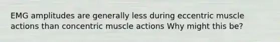 EMG amplitudes are generally less during eccentric muscle actions than concentric muscle actions Why might this be?