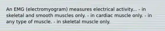 An EMG (electromyogram) measures electrical activity... - in skeletal and smooth muscles only. - in cardiac muscle only. - in any type of muscle. - in skeletal muscle only.