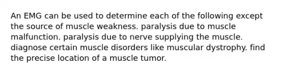 An EMG can be used to determine each of the following except the source of muscle weakness. paralysis due to muscle malfunction. paralysis due to nerve supplying the muscle. diagnose certain muscle disorders like muscular dystrophy. find the precise location of a muscle tumor.