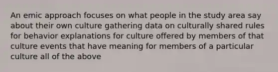 An emic approach focuses on what people in the study area say about their own culture gathering data on culturally shared rules for behavior explanations for culture offered by members of that culture events that have meaning for members of a particular culture all of the above