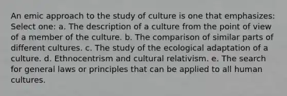 An emic approach to the study of culture is one that emphasizes: Select one: a. The description of a culture from the point of view of a member of the culture. b. The comparison of similar parts of different cultures. c. The study of the ecological adaptation of a culture. d. Ethnocentrism and cultural relativism. e. The search for general laws or principles that can be applied to all human cultures.