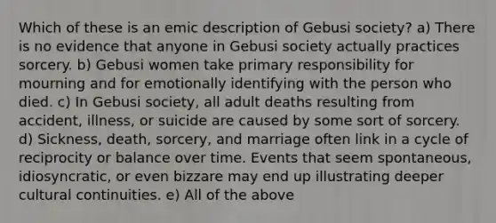 Which of these is an emic description of Gebusi society? a) There is no evidence that anyone in Gebusi society actually practices sorcery. b) Gebusi women take primary responsibility for mourning and for emotionally identifying with the person who died. c) In Gebusi society, all adult deaths resulting from accident, illness, or suicide are caused by some sort of sorcery. d) Sickness, death, sorcery, and marriage often link in a cycle of reciprocity or balance over time. Events that seem spontaneous, idiosyncratic, or even bizzare may end up illustrating deeper cultural continuities. e) All of the above