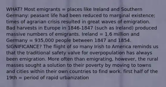 WHAT? Most emigrants = places like Ireland and Southern Germany: peasant life had been reduced to marginal existence; times of agrarian crisis resulted in great waves of emigration. Bad harvests in Europe in 1846-1847 (such as Ireland) produced massive numbers of emigrants. Ireland = 1.6 million and Germany = 935,000 people between 1847 and 1854. SIGNIFICANCE? The flight of so many Irish to America reminds us that the traditional safety valve for overpopulation has always been emigration. More often than emigrating, however, the rural masses sought a solution to their poverty by moving to towns and cities within their own countries to find work. first half of the 19th = period of rapid urbanization