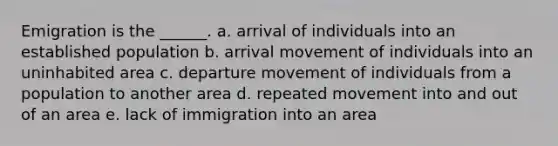 Emigration is the ______. a. arrival of individuals into an established population b. arrival movement of individuals into an uninhabited area c. departure movement of individuals from a population to another area d. repeated movement into and out of an area e. lack of immigration into an area