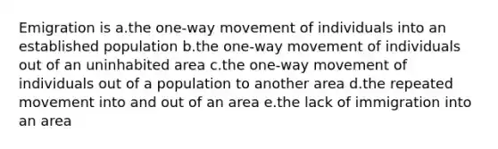 Emigration is a.the one-way movement of individuals into an established population b.the one-way movement of individuals out of an uninhabited area c.the one-way movement of individuals out of a population to another area d.the repeated movement into and out of an area e.the lack of immigration into an area