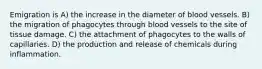 Emigration is A) the increase in the diameter of blood vessels. B) the migration of phagocytes through blood vessels to the site of tissue damage. C) the attachment of phagocytes to the walls of capillaries. D) the production and release of chemicals during inflammation.