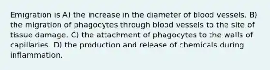 Emigration is A) the increase in the diameter of <a href='https://www.questionai.com/knowledge/kZJ3mNKN7P-blood-vessels' class='anchor-knowledge'>blood vessels</a>. B) the migration of phagocytes through blood vessels to the site of tissue damage. C) the attachment of phagocytes to the walls of capillaries. D) the production and release of chemicals during inflammation.