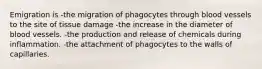 Emigration is -the migration of phagocytes through blood vessels to the site of tissue damage -the increase in the diameter of blood vessels. -the production and release of chemicals during inflammation. -the attachment of phagocytes to the walls of capillaries.