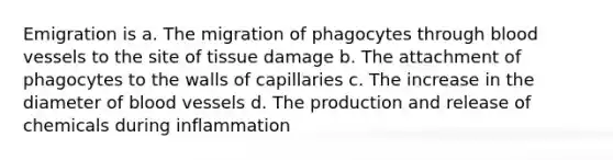 Emigration is a. The migration of phagocytes through blood vessels to the site of tissue damage b. The attachment of phagocytes to the walls of capillaries c. The increase in the diameter of blood vessels d. The production and release of chemicals during inflammation