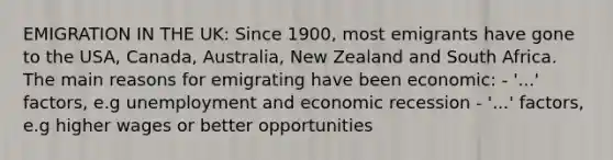 EMIGRATION IN THE UK: Since 1900, most emigrants have gone to the USA, Canada, Australia, New Zealand and South Africa. The main reasons for emigrating have been economic: - '...' factors, e.g unemployment and economic recession - '...' factors, e.g higher wages or better opportunities