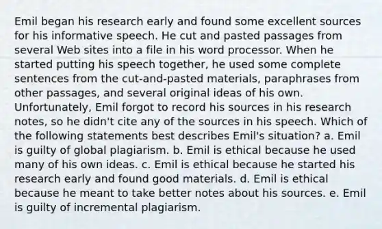 Emil began his research early and found some excellent sources for his informative speech. He cut and pasted passages from several Web sites into a file in his word processor. When he started putting his speech together, he used some complete sentences from the cut-and-pasted materials, paraphrases from other passages, and several original ideas of his own. Unfortunately, Emil forgot to record his sources in his research notes, so he didn't cite any of the sources in his speech. Which of the following statements best describes Emil's situation? a. Emil is guilty of global plagiarism. b. Emil is ethical because he used many of his own ideas. c. Emil is ethical because he started his research early and found good materials. d. Emil is ethical because he meant to take better notes about his sources. e. Emil is guilty of incremental plagiarism.