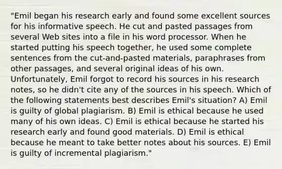 "Emil began his research early and found some excellent sources for his informative speech. He cut and pasted passages from several Web sites into a file in his word processor. When he started putting his speech together, he used some complete sentences from the cut-and-pasted materials, paraphrases from other passages, and several original ideas of his own. Unfortunately, Emil forgot to record his sources in his research notes, so he didn't cite any of the sources in his speech. Which of the following statements best describes Emil's situation? A) Emil is guilty of global plagiarism. B) Emil is ethical because he used many of his own ideas. C) Emil is ethical because he started his research early and found good materials. D) Emil is ethical because he meant to take better notes about his sources. E) Emil is guilty of incremental plagiarism."