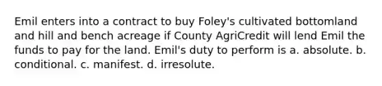 Emil enters into a contract to buy Foley's cultivated bottomland and hill and bench acreage if County AgriCredit will lend Emil the funds to pay for the land. Emil's duty to perform is a. ​absolute. b. ​conditional. c. ​manifest. d. ​irresolute.