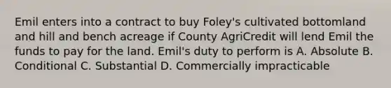 Emil enters into a contract to buy Foley's cultivated bottomland and hill and bench acreage if County AgriCredit will lend Emil the funds to pay for the land. Emil's duty to perform is A. Absolute B. Conditional C. Substantial D. Commercially impracticable